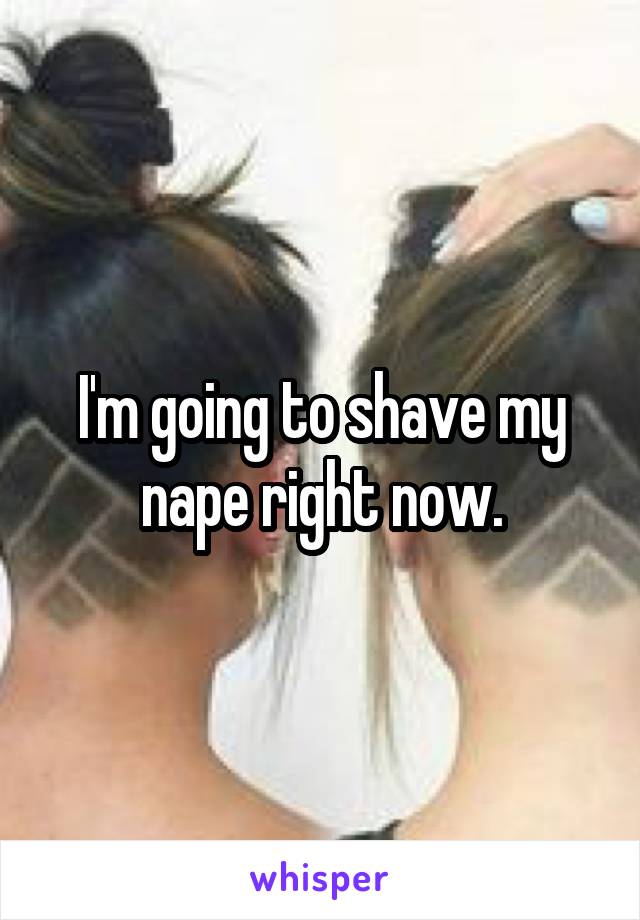 I'm going to shave my nape right now.
