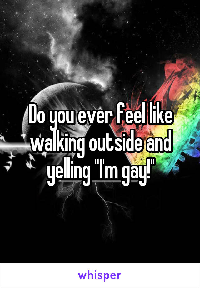 Do you ever feel like walking outside and yelling "I'm gay!"