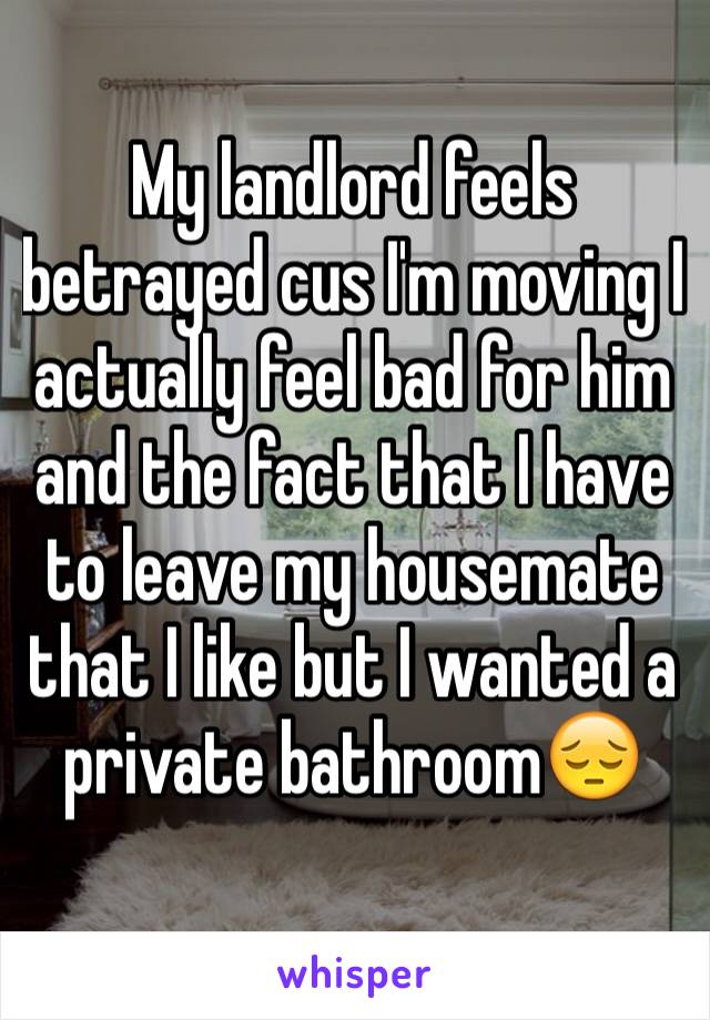 My landlord feels betrayed cus I'm moving I actually feel bad for him and the fact that I have to leave my housemate that I like but I wanted a private bathroom😔