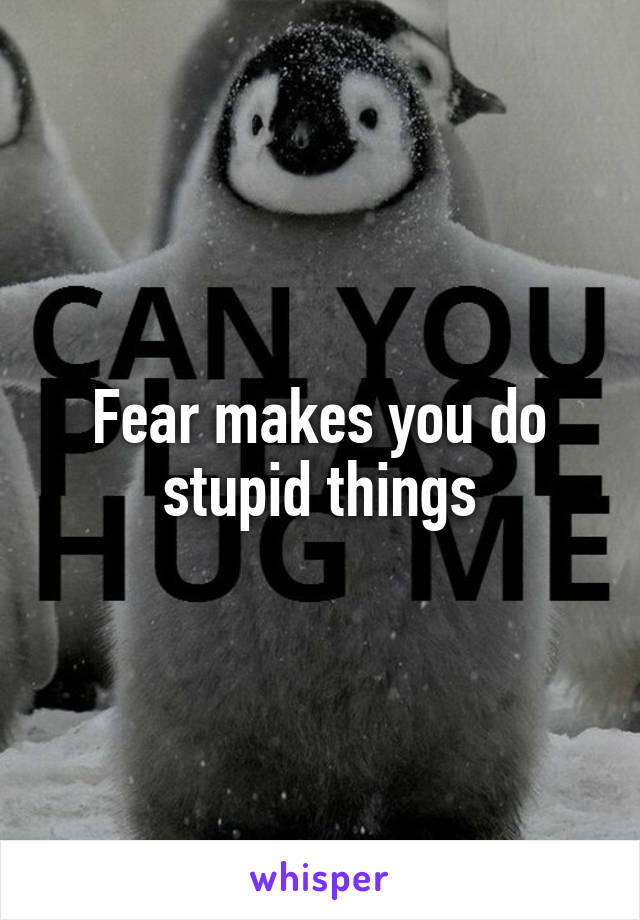 Fear makes you do stupid things