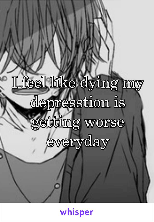 I feel like dying my depresstion is getting worse everyday