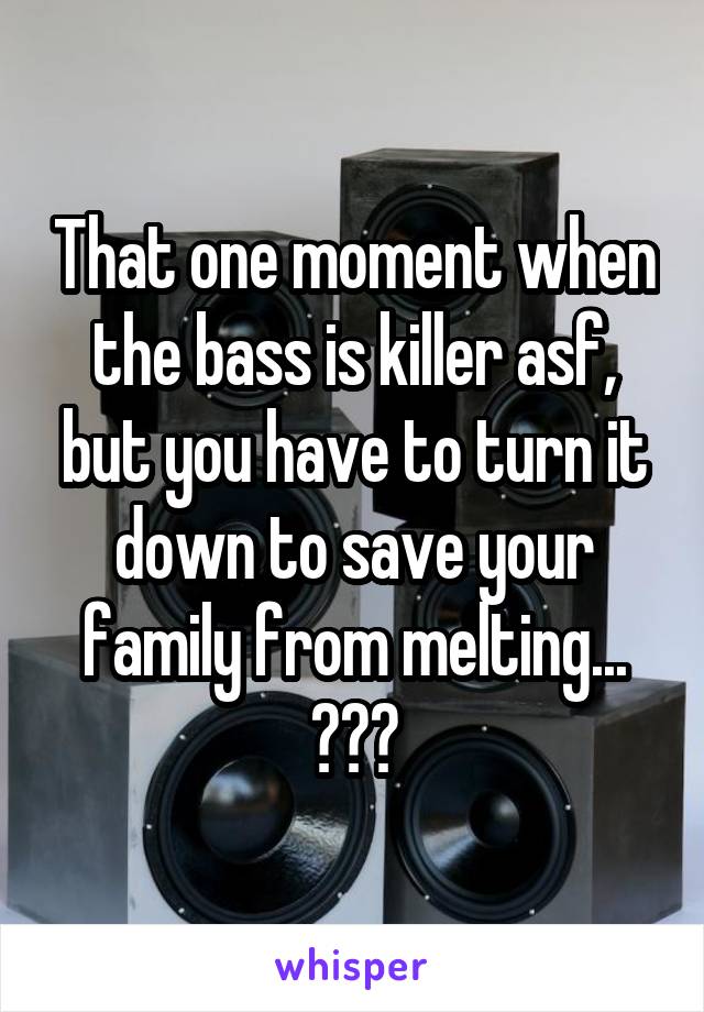 That one moment when the bass is killer asf, but you have to turn it down to save your family from melting...
😂😂😂