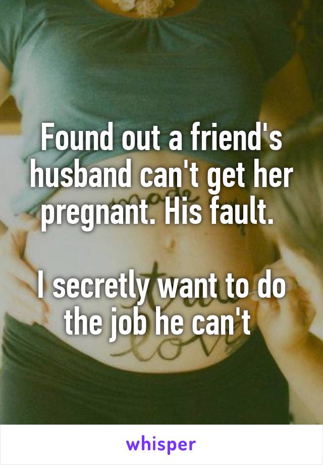 Found out a friend's husband can't get her pregnant. His fault. 

I secretly want to do the job he can't 