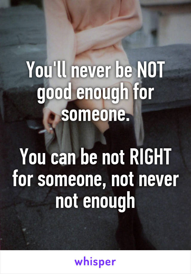 You'll never be NOT good enough for someone.

You can be not RIGHT for someone, not never not enough
