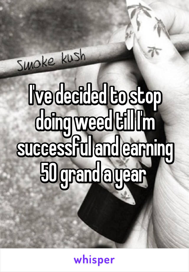 I've decided to stop doing weed till I'm successful and earning 50 grand a year 