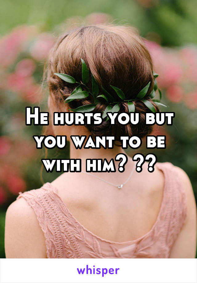 He hurts you but you want to be with him? 👌🏼