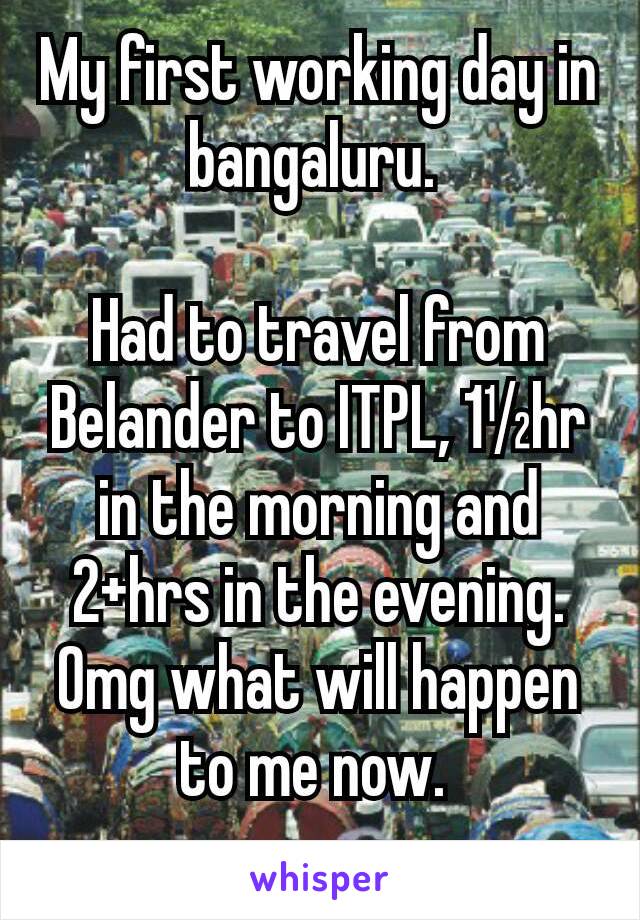 My first working day in bangaluru. 

Had to travel from Belander to ITPL, 1½hr in the morning and 2+hrs in the evening.  Omg what will happen to me now. 
