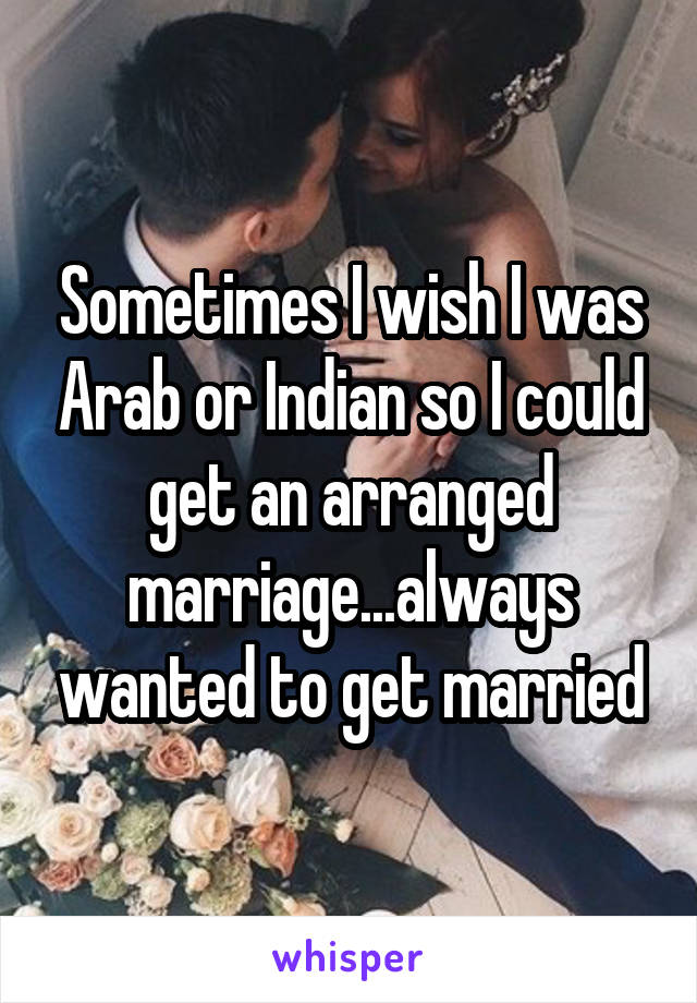 Sometimes I wish I was Arab or Indian so I could get an arranged marriage...always wanted to get married