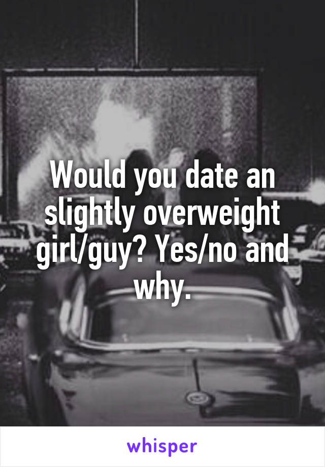 Would you date an slightly overweight girl/guy? Yes/no and why.