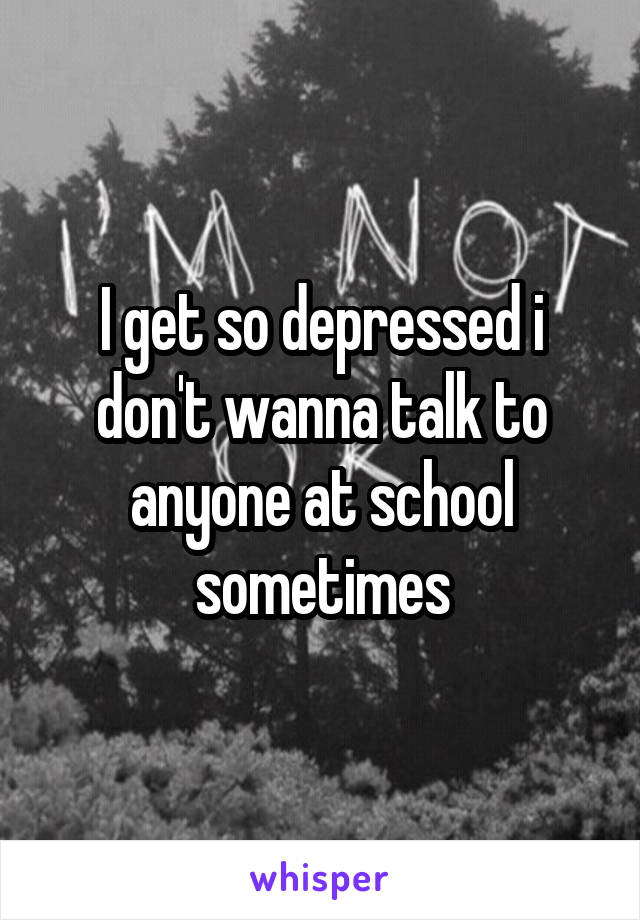 I get so depressed i don't wanna talk to anyone at school sometimes