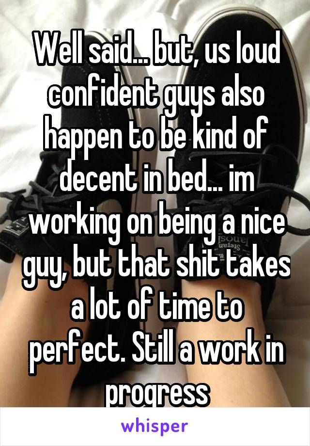 Well said... but, us loud confident guys also happen to be kind of decent in bed... im working on being a nice guy, but that shit takes a lot of time to perfect. Still a work in progress