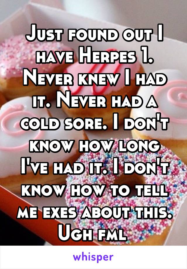 Just found out I have Herpes 1. Never knew I had it. Never had a cold sore. I don't know how long I've had it. I don't know how to tell me exes about this. Ugh fml 