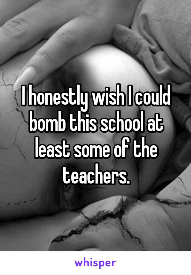 I honestly wish I could bomb this school at least some of the teachers.