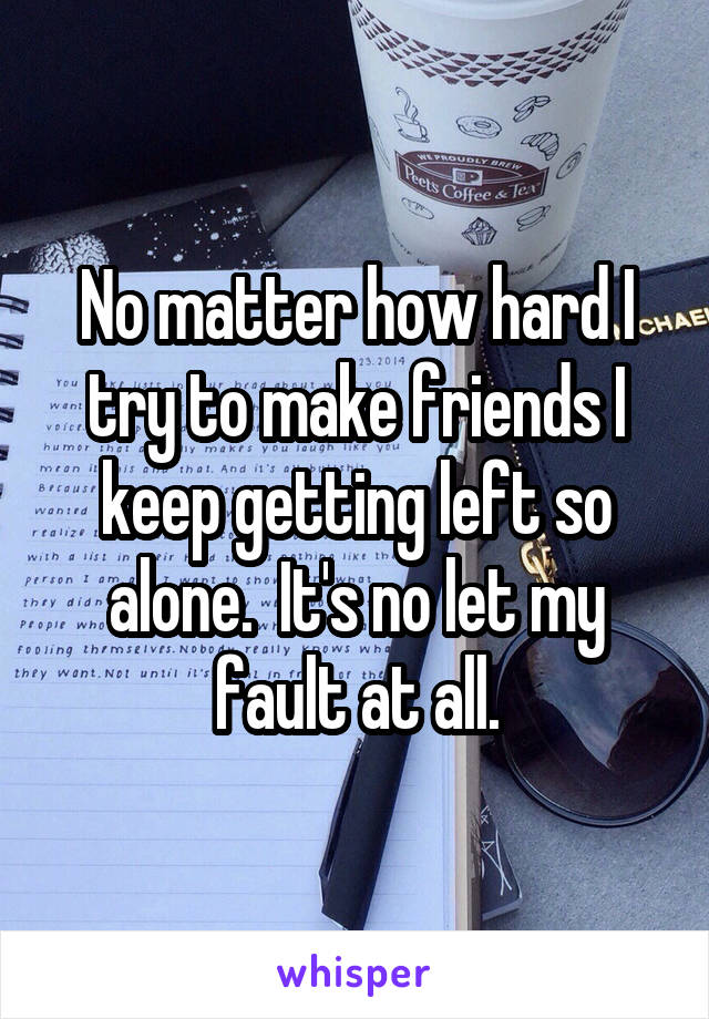 No matter how hard I try to make friends I keep getting left so alone.  It's no let my fault at all.