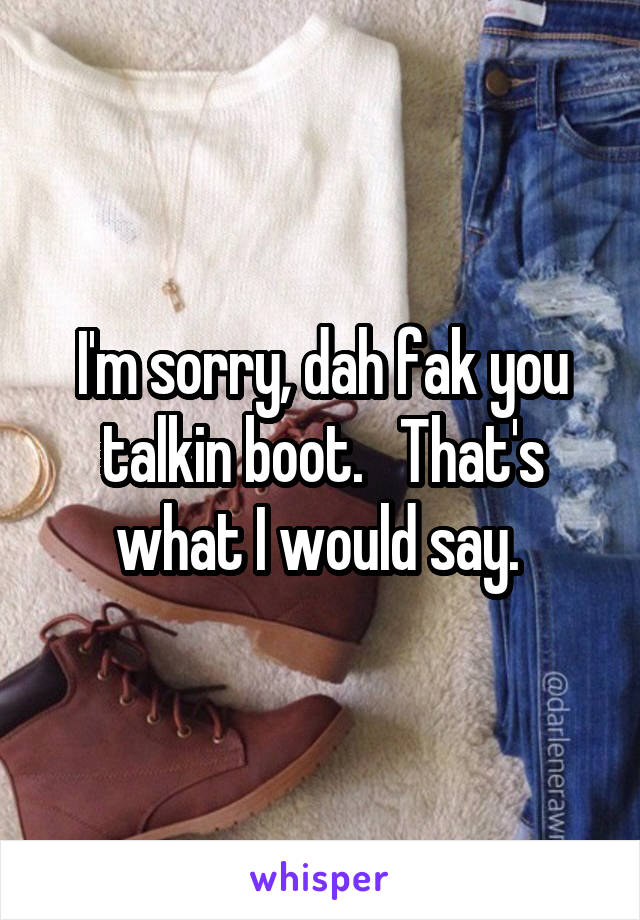 I'm sorry, dah fak you talkin boot.   That's what I would say. 