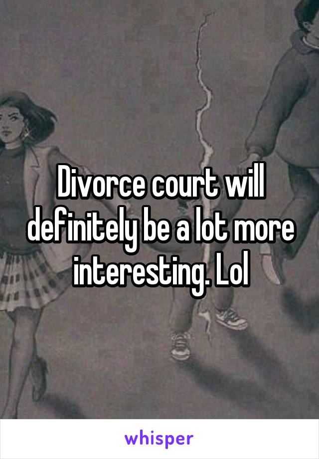 Divorce court will definitely be a lot more interesting. Lol