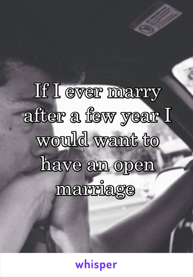 If I ever marry after a few year I would want to have an open marriage 