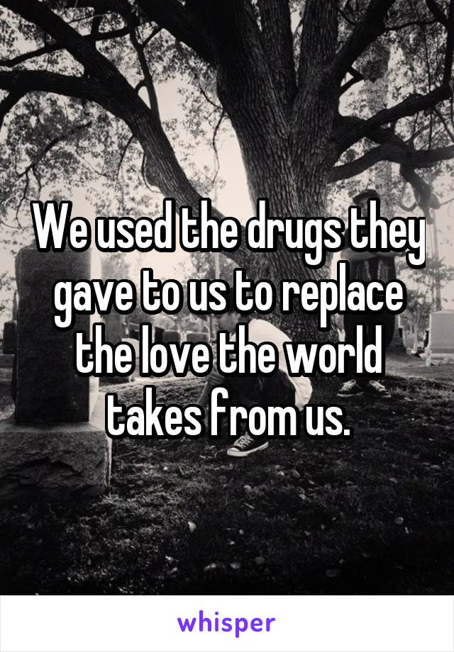 We used the drugs they gave to us to replace the love the world takes from us.