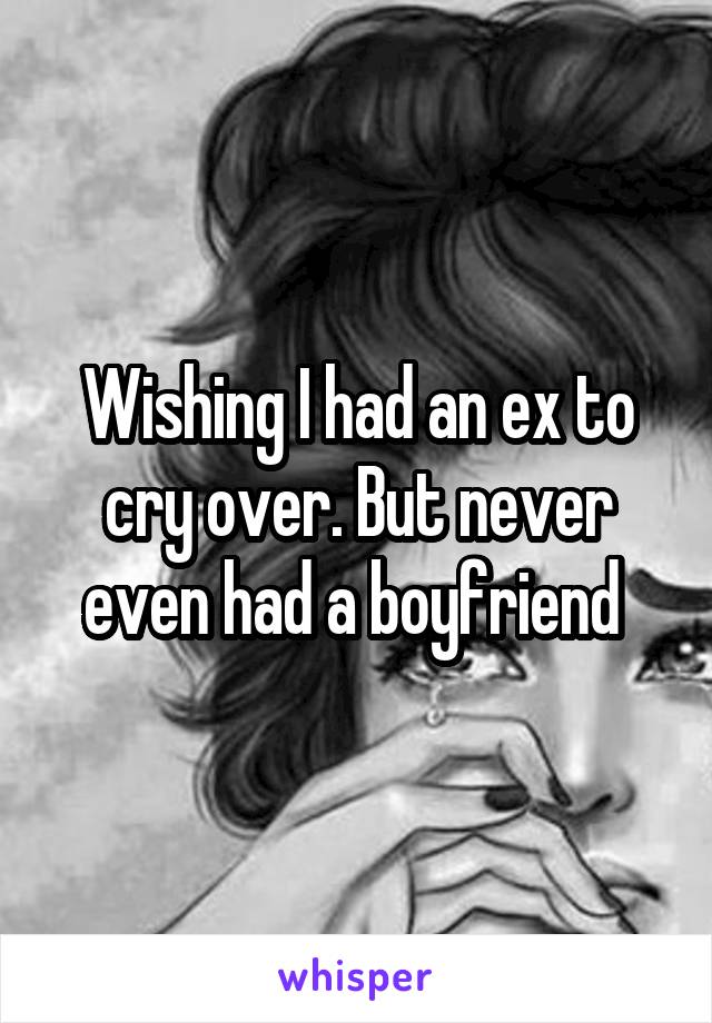 Wishing I had an ex to cry over. But never even had a boyfriend 