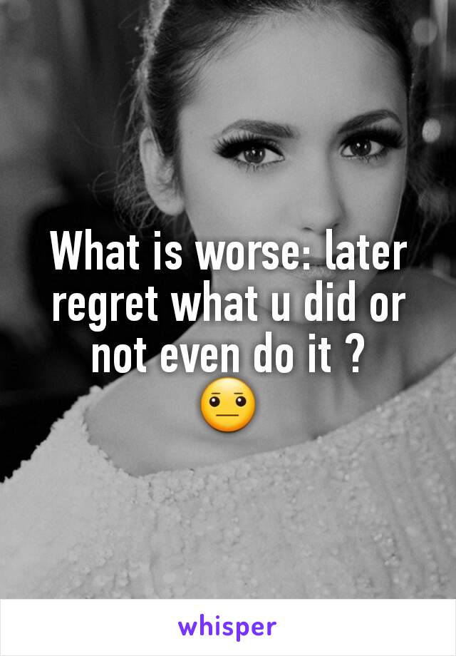 What is worse: later regret what u did or not even do it ?
😐