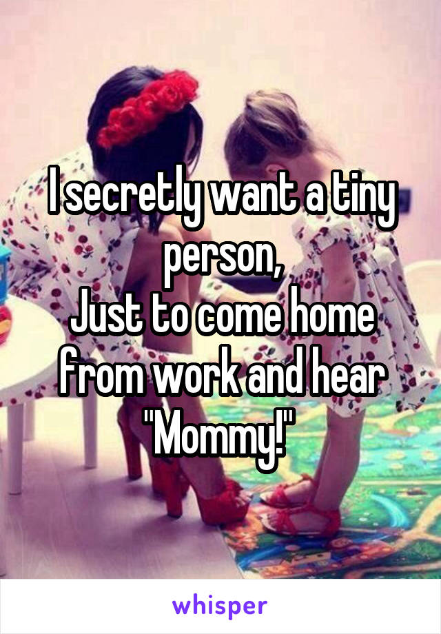 I secretly want a tiny person,
Just to come home from work and hear
"Mommy!" 