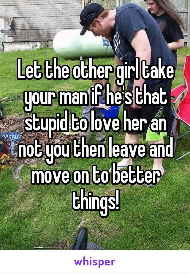 Let the other girl take your man if he's that stupid to love her an not you then leave and move on to better things!