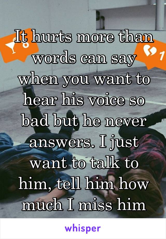 It hurts more than words can say when you want to hear his voice so bad but he never answers. I just want to talk to him, tell him how much I miss him