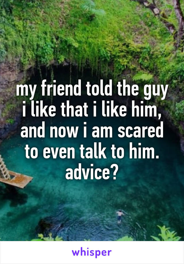 my friend told the guy i like that i like him, and now i am scared to even talk to him.
advice?