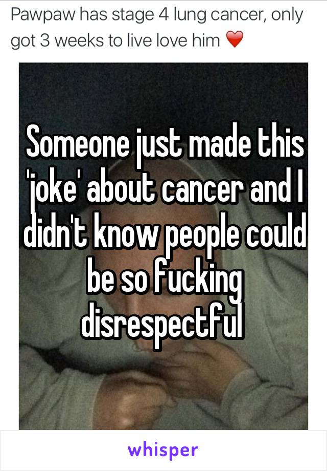 Someone just made this 'joke' about cancer and I didn't know people could be so fucking disrespectful 
