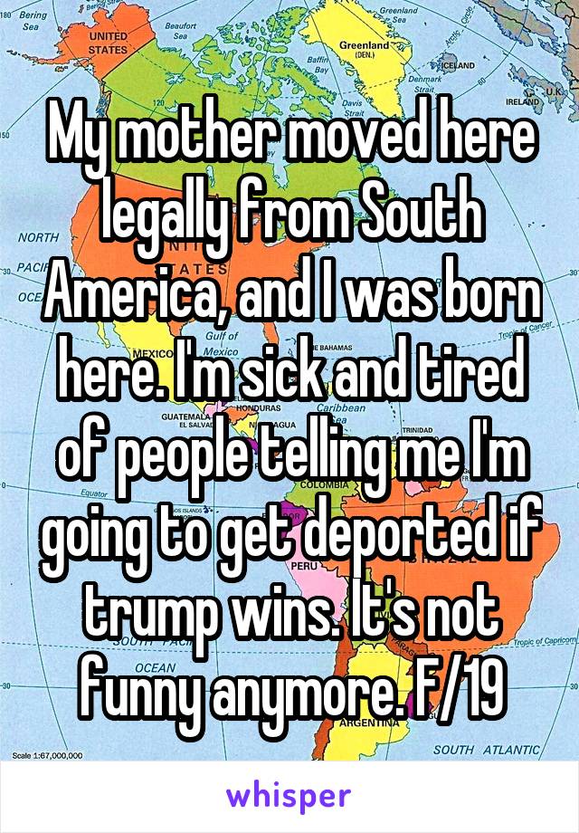 My mother moved here legally from South America, and I was born here. I'm sick and tired of people telling me I'm going to get deported if trump wins. It's not funny anymore. F/19