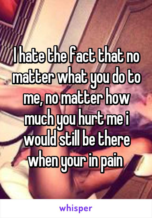 I hate the fact that no matter what you do to me, no matter how much you hurt me i would still be there when your in pain 