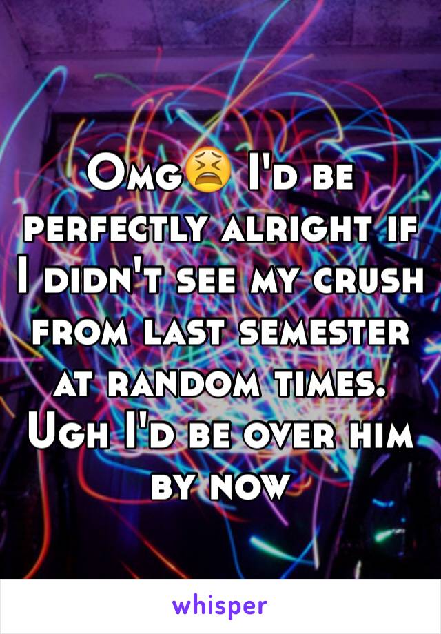 Omg😫 I'd be perfectly alright if I didn't see my crush from last semester at random times. Ugh I'd be over him by now