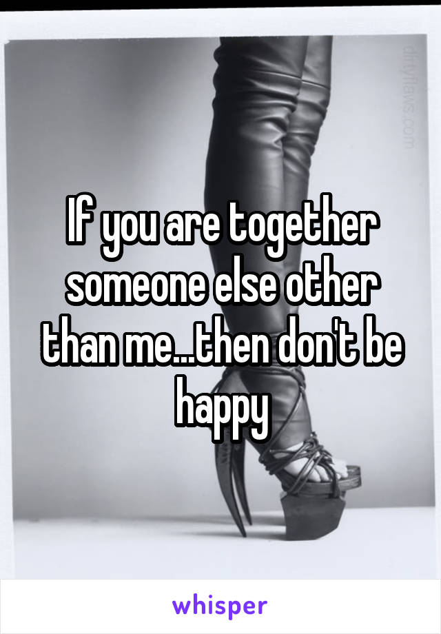 If you are together someone else other than me...then don't be happy