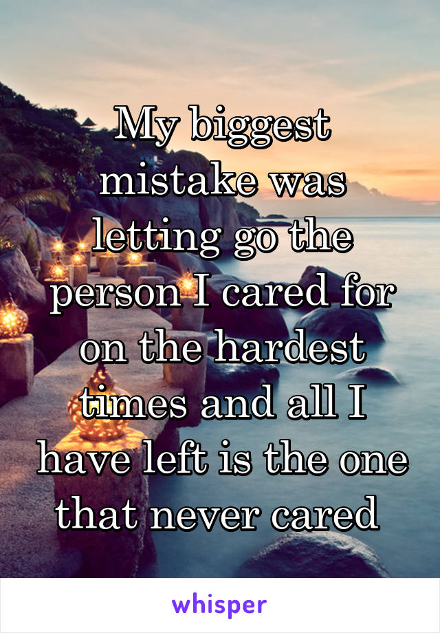 My biggest mistake was letting go the person I cared for on the hardest times and all I have left is the one that never cared 