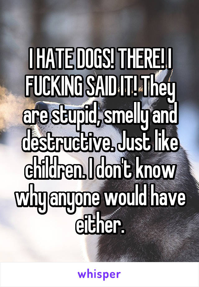 I HATE DOGS! THERE! I FUCKING SAID IT! They are stupid, smelly and destructive. Just like children. I don't know why anyone would have either.