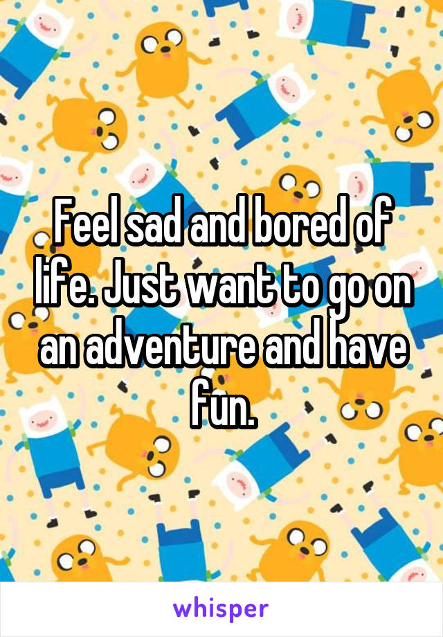 Feel sad and bored of life. Just want to go on an adventure and have fun.