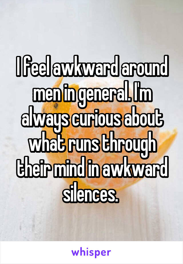 I feel awkward around men in general. I'm always curious about what runs through their mind in awkward silences. 