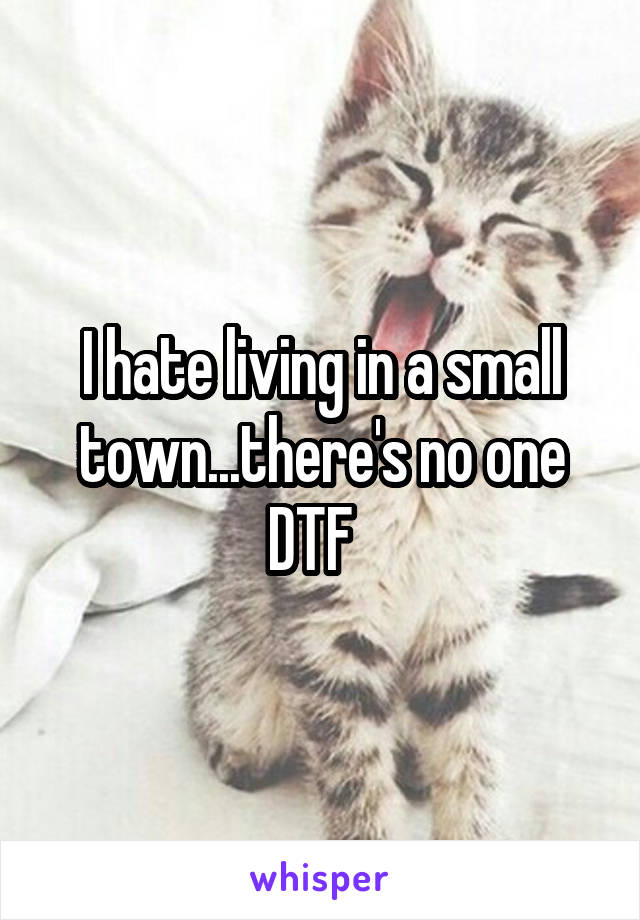 I hate living in a small town...there's no one DTF  
