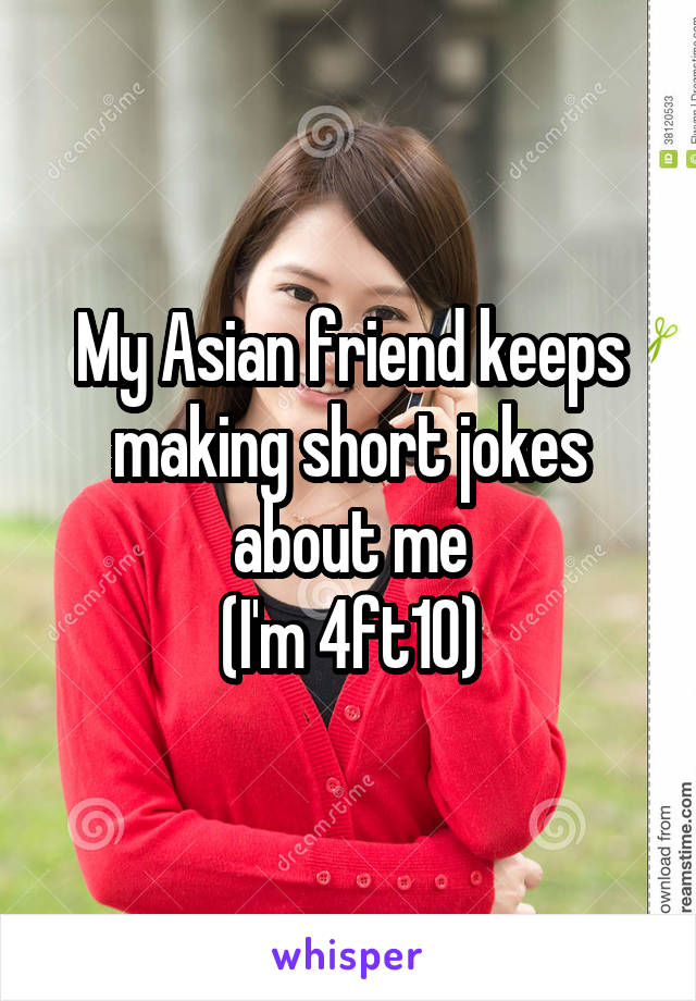 My Asian friend keeps making short jokes about me
(I'm 4ft10)