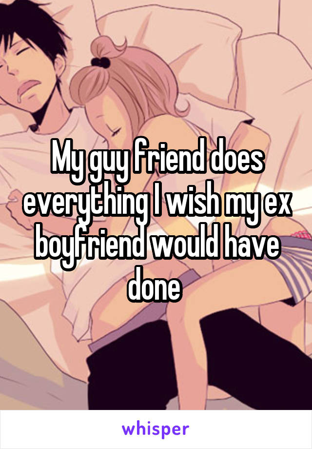 My guy friend does everything I wish my ex boyfriend would have done 