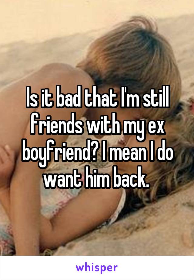 Is it bad that I'm still friends with my ex boyfriend? I mean I do want him back. 