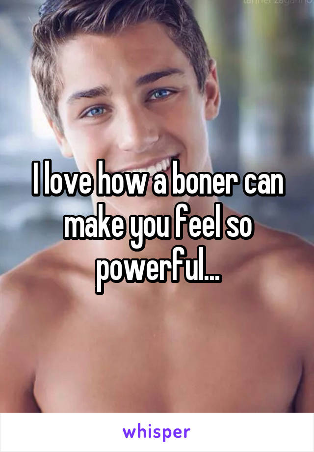 I love how a boner can make you feel so powerful...