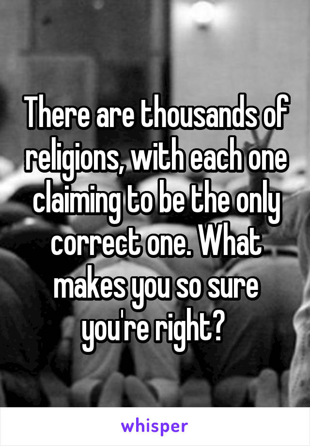 There are thousands of religions, with each one claiming to be the only correct one. What makes you so sure you're right? 