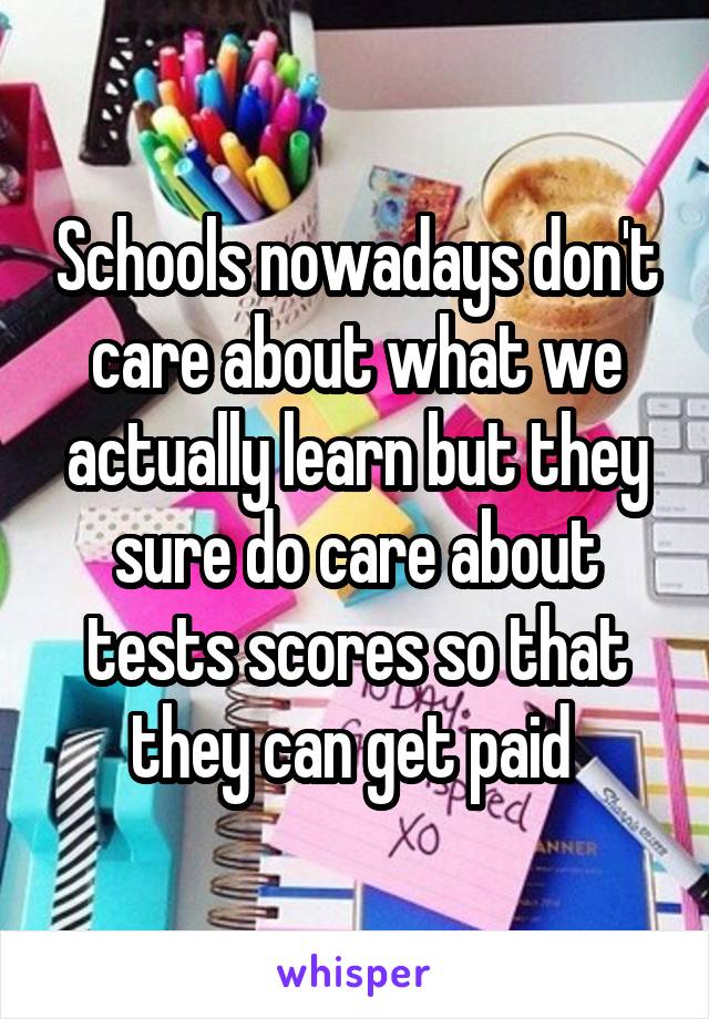 Schools nowadays don't care about what we actually learn but they sure do care about tests scores so that they can get paid 