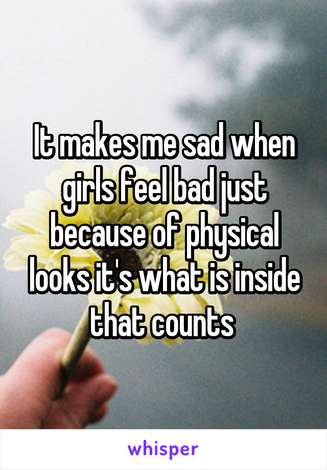 It makes me sad when girls feel bad just because of physical looks it's what is inside that counts 