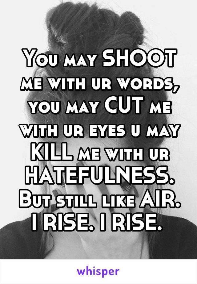 You may SHOOT me with ur words, you may CUT me with ur eyes u may KILL me with ur HATEFULNESS. But still like AIR. I RISE. I RISE. 