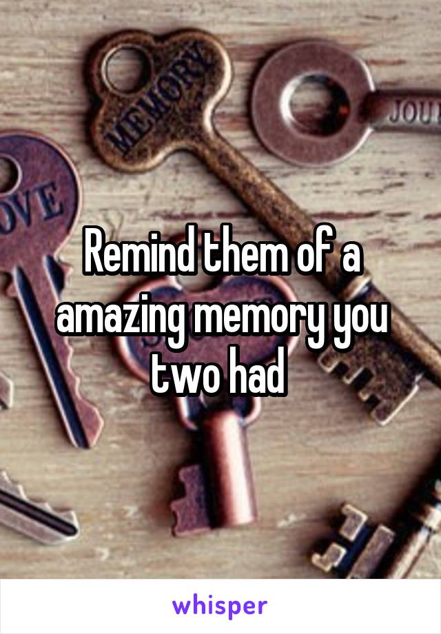 Remind them of a amazing memory you two had 