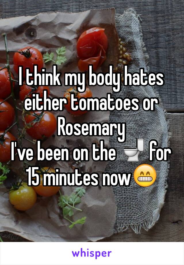 I think my body hates either tomatoes or Rosemary
I've been on the 🚽 for 15 minutes now😁