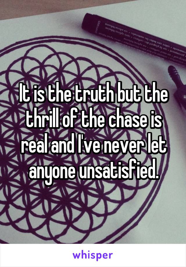 It is the truth but the thrill of the chase is real and I've never let anyone unsatisfied.