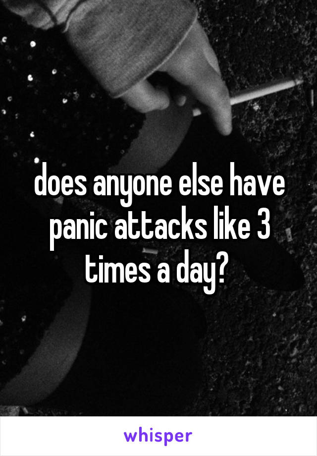 does anyone else have panic attacks like 3 times a day? 